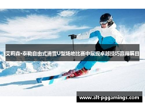 艾莉森·泰勒自由式滑雪U型场地比赛中展现卓越技巧赢得瞩目