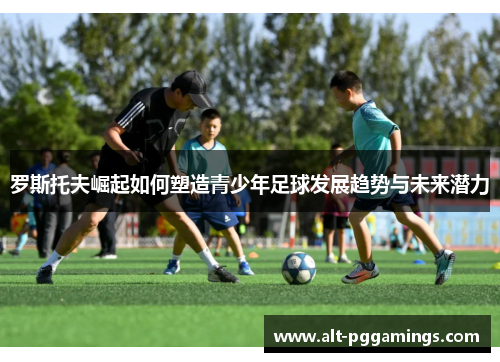 罗斯托夫崛起如何塑造青少年足球发展趋势与未来潜力