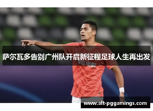 萨尔瓦多告别广州队开启新征程足球人生再出发