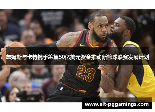 詹姆斯与卡特携手筹集50亿美元资金推动新篮球联赛发展计划