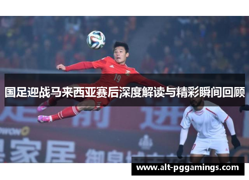 国足迎战马来西亚赛后深度解读与精彩瞬间回顾