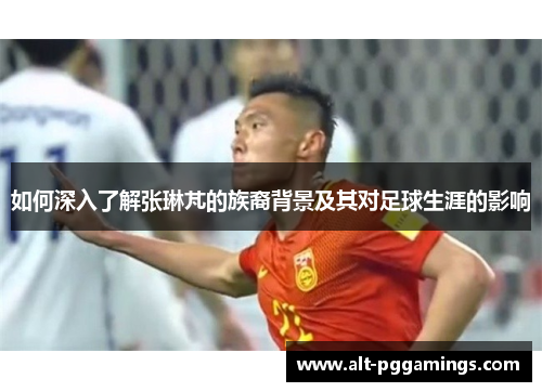 如何深入了解张琳芃的族裔背景及其对足球生涯的影响