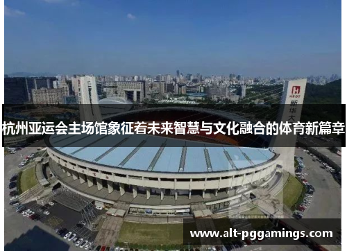 杭州亚运会主场馆象征着未来智慧与文化融合的体育新篇章