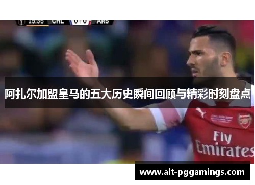 阿扎尔加盟皇马的五大历史瞬间回顾与精彩时刻盘点