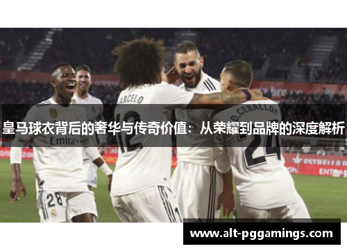 皇马球衣背后的奢华与传奇价值：从荣耀到品牌的深度解析