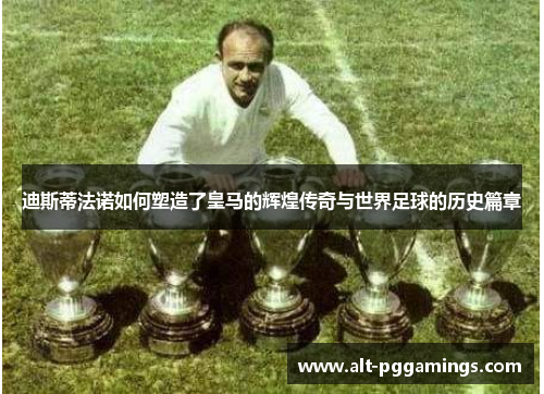 迪斯蒂法诺如何塑造了皇马的辉煌传奇与世界足球的历史篇章