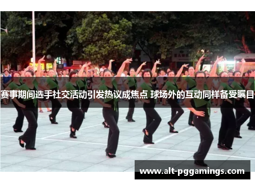 赛事期间选手社交活动引发热议成焦点 球场外的互动同样备受瞩目