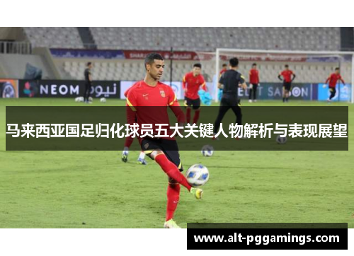 马来西亚国足归化球员五大关键人物解析与表现展望 马来西亚国足归化球员五大关键人物解析与表现展望