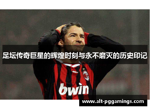 足坛传奇巨星的辉煌时刻与永不磨灭的历史印记